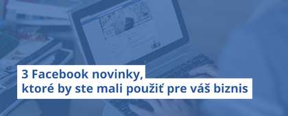 3 Facebook novinky, ktoré by ste mali použiť pre váš biznis